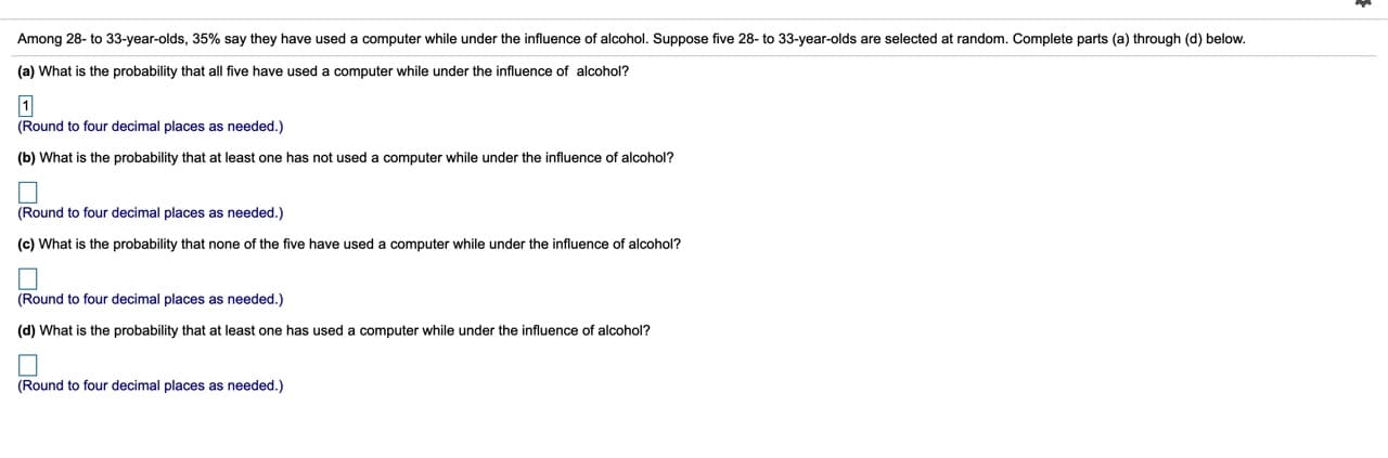 Among 28- to 33-year-olds, 35% say they have used a computer while under the influence of alcohol. Suppose five 28- to 33-year-olds are selected at random. Complete parts (a) through (d) below.
(a) What is the probability that all five have used a computer while under the influence of alcohol?
(Round to four decimal places as needed.)
(b) What is the probability that at least one has not used a computer while under the influence of alcohol?
(Round to four decimal places as needed.)
(c) What is the probability that none of the five have used a computer while under the influence of alcohol?
(Round to four decimal places as needed.)
(d) What is the probability that at least one has used a computer while under the influence of alcohol?
(Round to four decimal places as needed.)
