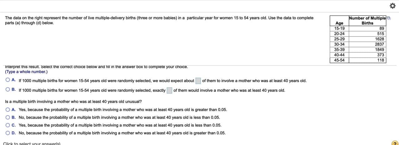 Number of Multiple
The data on the right represent the number of live multiple-delivery births (three or more babies) in a particular year for women 15 to 54 years old. Use the data to complete
parts (a) through (d) below.
Age
15-19
Births
89
20-24
515
25-29
30-34
1628
2837
35-39
1849
40-44
373
45-54
118
Interpret this result. Select the correct choice below and till in the answer box to complete your choice.
(Type a whole number.)
O A. If 1000 multiple births for women 15-54 years old were randomly selected, we would expect about
of them to involve a mother who was at least 40 years old.
O B. If 1000 multiple births for women 15-54 years old were randomly selected, exactly
of them would involve
mother who was at least 40 years old.
Is a multiple birth involving a mother who was at least 40 years old unusual?
O A. Yes, because the probability of a multiple birth involving a mother who was at least 40 years old is greater than 0.05.
O B. No, because the probability of a multiple birth involving a mother who was at least 40 years old is less than 0.05.
O C. Yes, because the probability of a multiple birth involving a mother who was at least 40 years old is less than 0.05.
O D. No, because the probability of a multiple birth involving a mother who was at least 40 years old is greater than 0.05.
