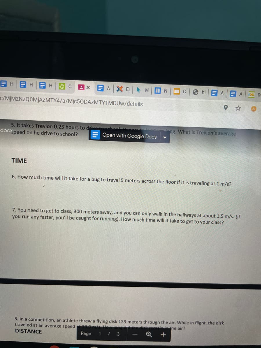 EH H B H
E AXE M
E A
6 hi
170 >
c/MJMZNZQOMJAZMTY4/a/Mjc50DAzMTY1MDUw/details
5. It takes Trevion 0.25 hours to d
ng. What is Trevion's average
docx peed on he drive to school?
Open with Google Docs
TIME
6. How much time will it take for a bug to travel 5 meters across the floor if it is traveling at 1 m/s?
7. You need to get to class, 300 meters away, and you can only walk in the hallways at about 1.5 m/s. (if
you run any faster, you'll be caught for running). How much time will it take to get to your class?
8. In a competition, an athlete threw a flying disk 139 meters through the air. While in flight, the disk
traveled at an average speed f em lo
DISTANCE
inshe air?
Page
1 / 3
+
