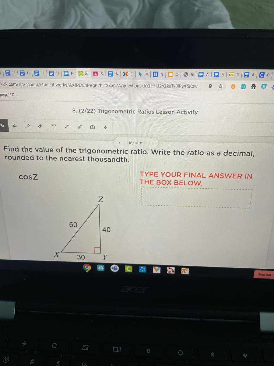 E HEHB H
ASEA XE MI N
O hi
E A
C C
A.
kick.com/#/account/student-works/AXfPEwnPRgK7hjfXxap7A/questions/AXfHHJ2rQ2eTv8jPwt5Kxw
prep, LLC -
8. (2/22) Trigonometric Ratios Lesson Activity
T.
16/16
Find the value of the trigonometric ratio. Write the ratio as a decimal,
rounded to the nearest thousandth.
TYPE YOUR FINAL ANSWER IN
THE BOX BELOW.
cosz
50
40
Y
Sign out
acer
%23
%24
30
