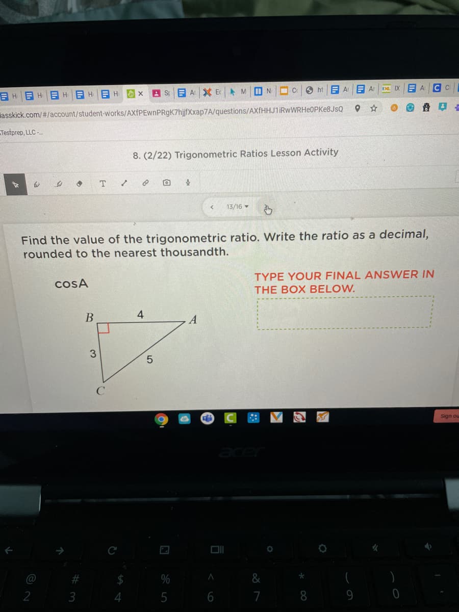 O ht E Ar
Da IX
E A C C
E HEHE H
A St E A XEC
lasskick.com/#/account/student-works/AXfPEwnPRgK7hijfXxap7A/questions/AXfHHJ1iRwWRHeOPKe8JsQ
Testprep, LLC -
8. (2/22) Trigonometric Ratios Lesson Activity
13/16 -
Find the value of the trigonometric ratio. Write the ratio as a decimal,
rounded to the nearest thousandth.
TYPE YOUR FINAL ANSWER IN
COSA
THE BOX BELOW.
B
4
A
3
Sign ou
@
%
7
8.
