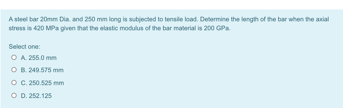 A steel bar 20mm Dia. and 250 mm long is subjected to tensile load. Determine the length of the bar when the axial
stress is 420 MPa given that the elastic modulus of the bar material is 200 GPa.
Select one:
O A. 255.0 mm
O B. 249.575 mm
O C. 250.525 mm
O D. 252.125
