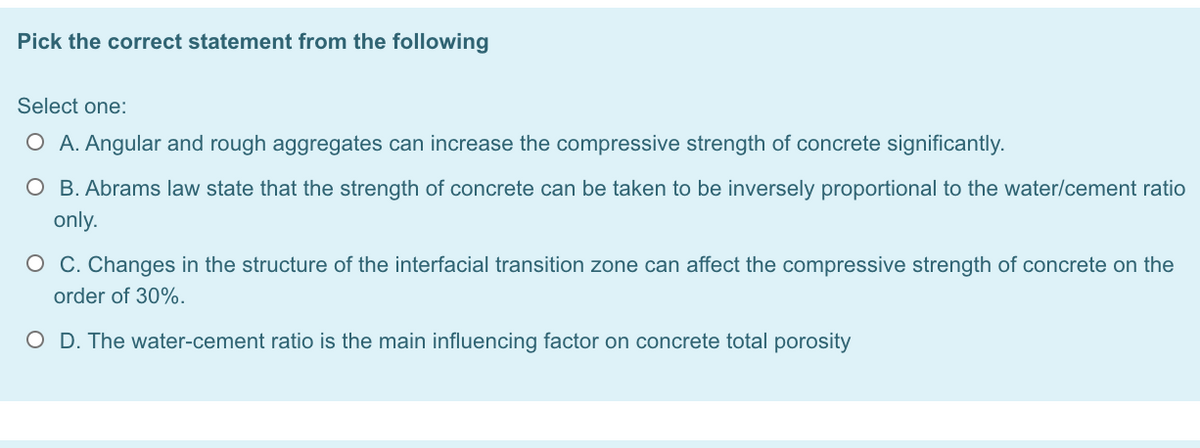 Pick the correct statement from the following
Select one:
O A. Angular and rough aggregates can increase the compressive strength of concrete significantly.
O B. Abrams law state that the strength of concrete can be taken to be inversely proportional to the water/cement ratio
only.
O C. Changes in the structure of the interfacial transition zone can affect the compressive strength of concrete on the
order of 30%.
O D. The water-cement ratio is the main influencing factor on concrete total porosity
