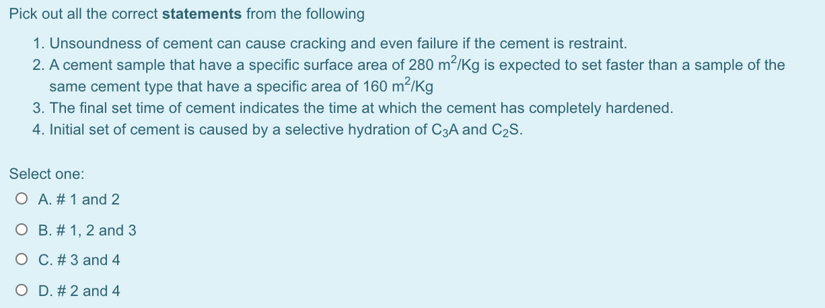 Pick out all the correct statements from the following
1. Unsoundness of cement can cause cracking and even failure if the cement is restraint.
2. A cement sample that have a specific surface area of 280 m²/Kg is expected to set faster than a sample of the
same cement type that have a specific area of 160 m²/Kg
3. The final set time of cement indicates the time at which the cement has completely hardened.
4. Initial set of cement is caused by a selective hydration of C3A and C2S.
Select one:
O A. # 1 and 2
O B. # 1, 2 and 3
O C. # 3 and 4
O D. # 2 and 4
