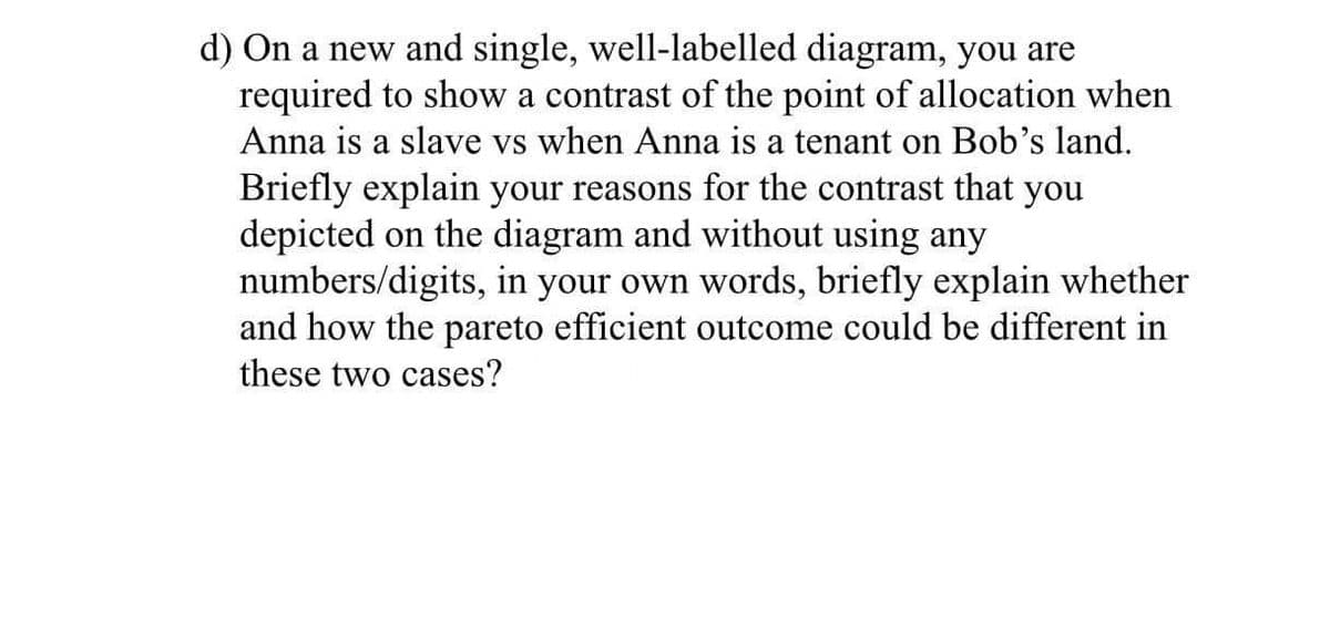 d) On a new and single, well-labelled diagram, you are
required to show a contrast of the point of allocation when
Anna is a slave vs when Anna is a tenant on Bob's land.
Briefly explain your reasons for the contrast that
depicted on the diagram and without using any
numbers/digits, in your own words, briefly explain whether
and how the pareto efficient outcome could be different in
you
these two cases?
