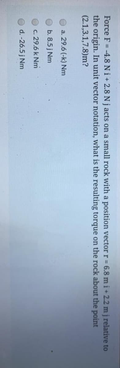 Force F = -4.8 Ni+ 2.8 N j acts on a small rock with a position vector r = 6.8 m i+ 2.2 mj relative to
the origin. In unit vector notation, what is the resulting torque on the rock about the point
(2.1,3.1,7.8)m?
a. 29.6 (-k) Nm
b. 8.5 j Nm
c. 29.6 k Nm
d. -26.5 j Nm
