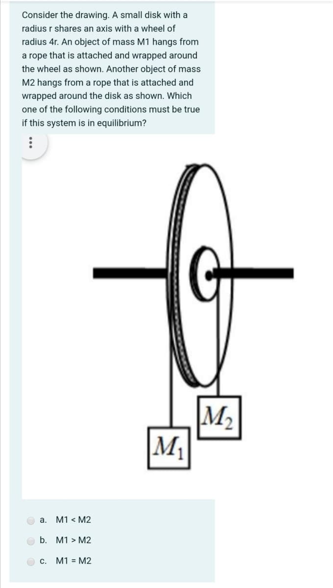 Consider the drawing. A small disk with a
radius r shares an axis with a wheel of
radius 4r. An object of mass M1 hangs from
a rope that is attached and wrapped around
the wheel as shown. Another object of mass
M2 hangs from a rope that is attached and
wrapped around the disk as shown. Which
one of the following conditions must be true
if this system is in equilibrium?
M2
M
O a.
M1 < M2
b.
M1 > M2
c. M1 = M2
