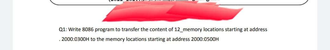 Q1: Write 8086 program to transfer the content of 12_memory locations starting at address
. 2000:0300H to the memory locations starting at address 2000:0500H
