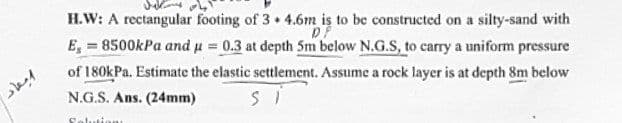 ابعاد
H.W: A rectangular footing of 3+ 4.6m is to be constructed on a silty-sand with
D
E, 8500kPa and μ = 0.3 at depth 5m below N.G.S, to carry a uniform pressure
=
of 180kPa. Estimate the elastic settlement. Assume a rock layer is at depth 8m below
N.G.S. Ans. (24mm)
Si
Solutions