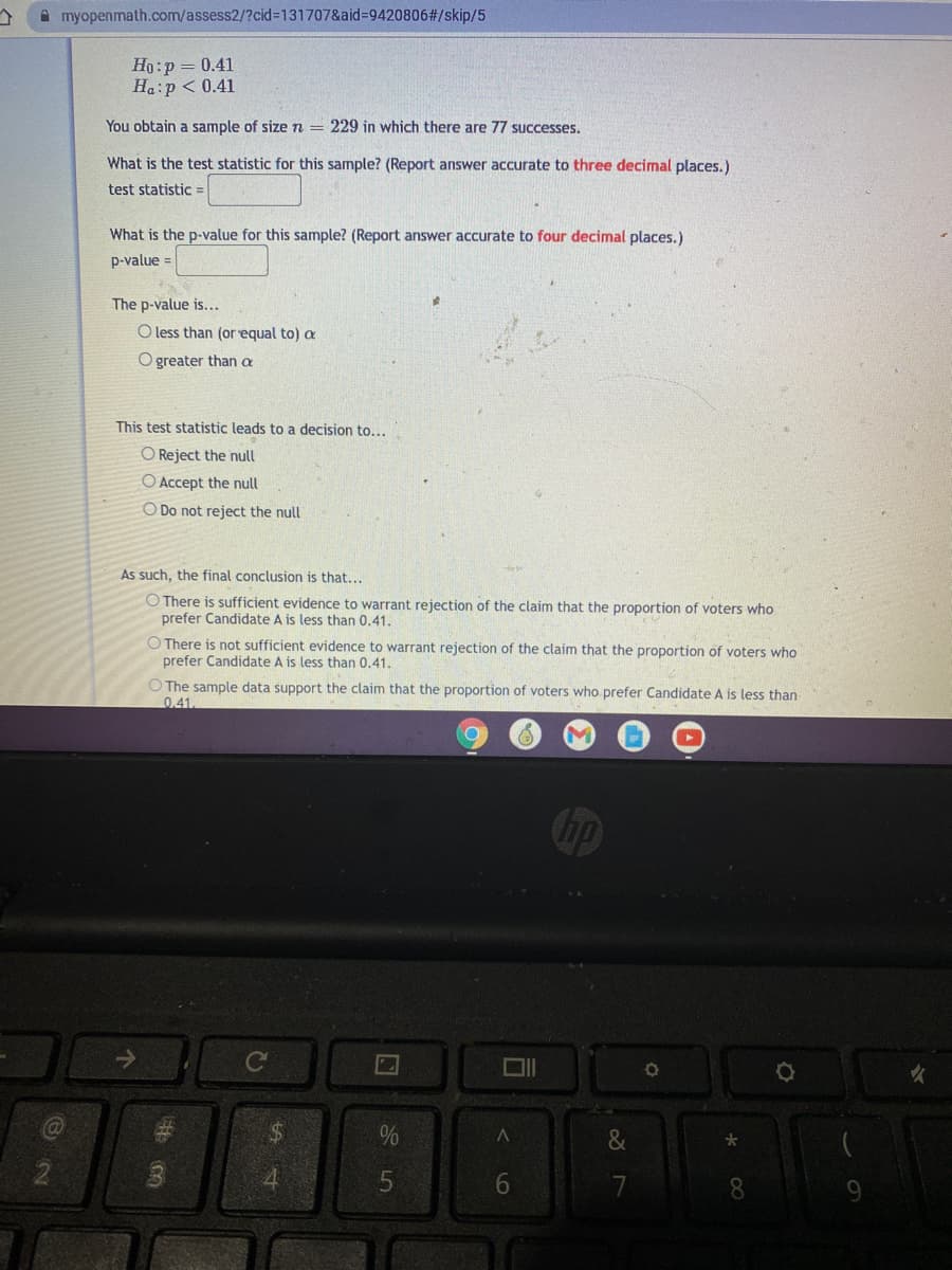 A myopenmath.com/assess2/?cid%3D131707&aid%3=9420806#/skip/5
Ho:p = 0.41
Ha:p < 0.41
You obtain a sample of sizen = 229 in which there are 77 successes.
What is the test statistic for this sample? (Report answer accurate to three decimal places.)
test statistic =
What is the p-value for this sample? (Report answer accurate to four decimal places.)
p-value =
The p-value is...
O less than (or equal to) a
O greater than a
This test statistic leads to a decision to...
O Reject the null
O Accept the null
O Do not reject the null
As such, the final conclusion is that...
O There is sufficient evidence to warrant rejection of the claim that the proportion of voters who
prefer Candidate A is less than 0.41.
O There is not sufficient evidence to warrant rejection of the claim that the proportion of voters who
prefer Candidate A is less than 0.41.
O The sample data support the claim that the proportion of voters who prefer Candidate A is less than
0.41
Ca
%24
8.
< LO
