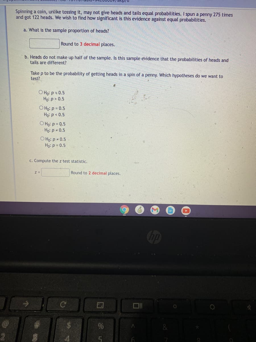 Spinning a coin, unlike tossing it, may not give heads and tails equal probabilities. I spun a penny 275 times
and got 122 heads. We wish to find how significant is this evidence against equal probabilities.
a. What is the sample proportion of heads?
Round to 3 decimal places.
b. Heads do not make up half of the sample. Is this sample evidence that the probabilities of heads and
tails are different?
Take p to be the probability of getting heads in a spin of a penny. Which hypotheses do we want to
test?
O Họ: p = 0.5
Họ: p > 0.5
O Ho: p = 0.5
Ho: p < 0.5
O Ho: p = 0.5
Ho: p 0.5
O Ho: p 0.5
Ho: p = 0.5
c. Compute the z test statistic.
Z =
Round to 2 decimal places.
