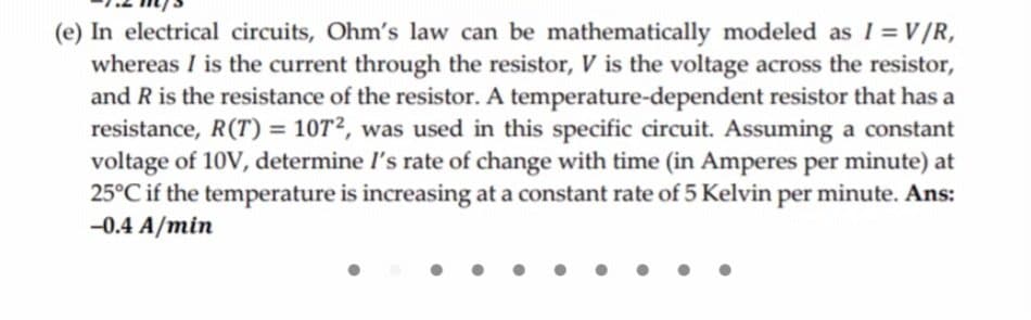 (e) In electrical circuits, Ohm's law can be mathematically modeled as I = V/R,
whereas I is the current through the resistor, V is the voltage across the resistor,
and R is the resistance of the resistor. A temperature-dependent resistor that has a
resistance, R(T) = 107², was used in this specific circuit. Assuming a constant
voltage of 10V, determine l's rate of change with time (in Amperes per minute) at
25°C if the temperature is increasing at a constant rate of 5 Kelvin per minute. Ans:
-0.4 A/min
