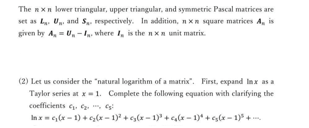 The n x n lower triangular, upper triangular, and symmetric Pascal matrices are
set as Ln, Un, and Sn, respectively. In addition, n x n square matrices An is
given by An = Un- In, where I, is the n xn unit matrix.
%3D
(2) Let us consider the "natural logarithm of a matrix". First, expand In x as a
Taylor series at x = 1. Complete the following equation with clarifying the
coefficients C1, C2, , C5:
In x = c; (x – 1) + c2(x – 1)2 + c3(x – 1)3 + c4(x – 1)* + c5(x – 1)5 + ...
