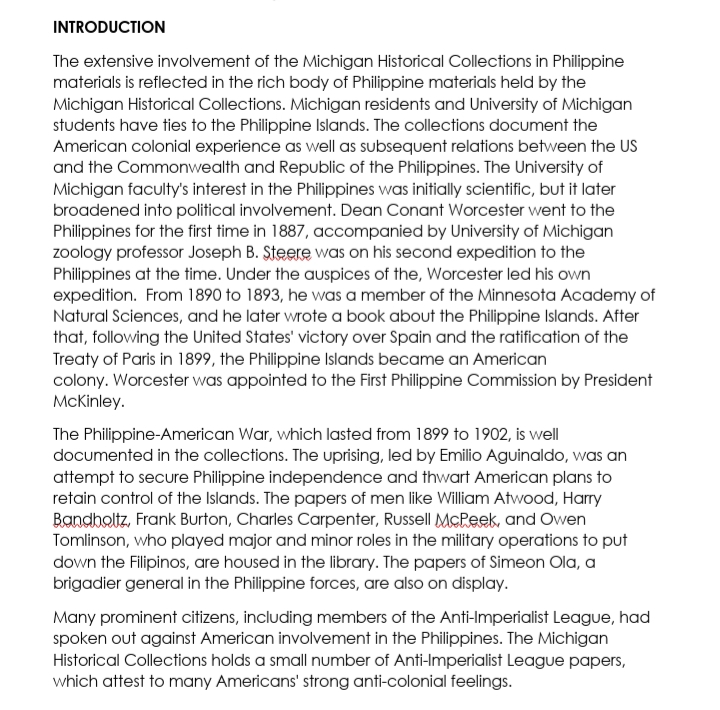 INTRODUCTION
The extensive involvement of the Michigan Historical Collections in Philippine
materials is reflected in the rich body of Philippine materials held by the
Michigan Historical Collections. Michigan residents and University of Michigan
students have ties to the Philippine Islands. The collections document the
American colonial experience as well as subsequent relations between the US
and the Commonwealth and Republic of the Philippines. The University of
Michigan faculty's interest in the Philippines was initially scientific, but it later
broadened into political involvement. Dean Conant Worcester went to the
Philippines for the first time in 1887, accompanied by University of Michigan
zoology professor Joseph B. Steere was on his second expedition to the
Philippines at the time. Under the auspices of the, Worcester led his own
expedition. From 1890 to 1893, he was a member of the Minnesota Academy of
Natural Sciences, and he later wrote a book about the Philippine Islands. After
that, following the United States' victory over Spain and the ratification of the
Treaty of Paris in 1899, the Philippine Islands became an American
colony. Worcester was appointed to the First Philippine Commission by President
McKinley.
The Philippine-American War, which lasted from 1899 to 1902, is well
documented in the collections. The uprising, led by Emilio Aguinaldo, was an
attempt to secure Philippine independence and thwart American plans to
retain control of the Islands. The papers of men like William Atwood, Harry
Bandholtz, Frank Burton, Charles Carpenter, Russell McPeek, and Owen
Tomlinson, who played major and minor roles in the military operations to put
down the Filipinos, are housed in the library. The papers of Simeon Ola, a
brigadier general in the Philippine forces, are also on display.
Many prominent citizens, including members of the Anti-Imperialist League, had
spoken out against American involvement in the Philippines. The Michigan
Historical Collections holds a small number of Anti-Imperialist League papers,
which attest to many Americans' strong anti-colonial feelings.
