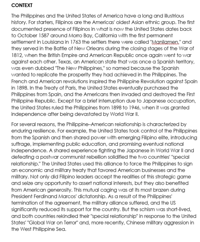 CONTEXT
The Philippines and the United States of America have a long and illustrious
history. For starters, Filipinos are the Americas' oldest Asian ethnic group. The first
documented presence of Filipinos in what is now the United States dates back
to October 1587 around Morro Bay, California with the first permanent
settlement in Louisiana in 1763 the settlers there were called "Manilamen." and
they served in the Battle of New Orleans during the closing stages of the War of
1812, when the British Empire and American Republic once again went to war
against each other. Texas, an American state that was once a Spanish territory,
was even dubbed "The New Philippines," so named because the Spanish
wanted to replicate the prosperity they had achieved in the Philippines. The
French and American revolutions inspired the Philippine Revolution against Spain
in 1898. In the Treaty of Paris, the United States eventually purchased the
Philippines from Spain, and the Americans then invaded and destroyed the First
Philippine Republic. Except for a brief interruption due to Japanese occupation,
the United States ruled the Philippines from 1898 to 1946, when it was granted
independence after being devastated by World War II.
For several reasons, the Philippine-American relationship is characterized by
enduring resilience. For example, the United States took control of the Philippines
from the Spanish and then shared power with emerging Filipino elite, introducing
suffrage, implementing public education, and promising eventual national
independence. A shared experience fighting the Japanese in World War Il and
defeating a postwar communist rebellion solidified the two countries' "special
relationship." The United States used this alliance to force the Philippines to sign
an economic and military treaty that favored American businesses and the
military. Not only did Filipino leaders accept the realities of this strategic game
and seize any opportunity to assert national interests, but they also benefited
from American generosity. This mutual caging was at its most brazen during
President Ferdinand Marcos' dictatorship. As a result of the Philippines'
termination of the agreement, the military alliance suffered, and the US
significantly reduced its support for the country. But the schism was short-lived,
and both countries rekindled their "special relationship" in response to the United
States' "Global War on Terror" and, more recently, Chinese military aggression in
the West Philippine Sea.
