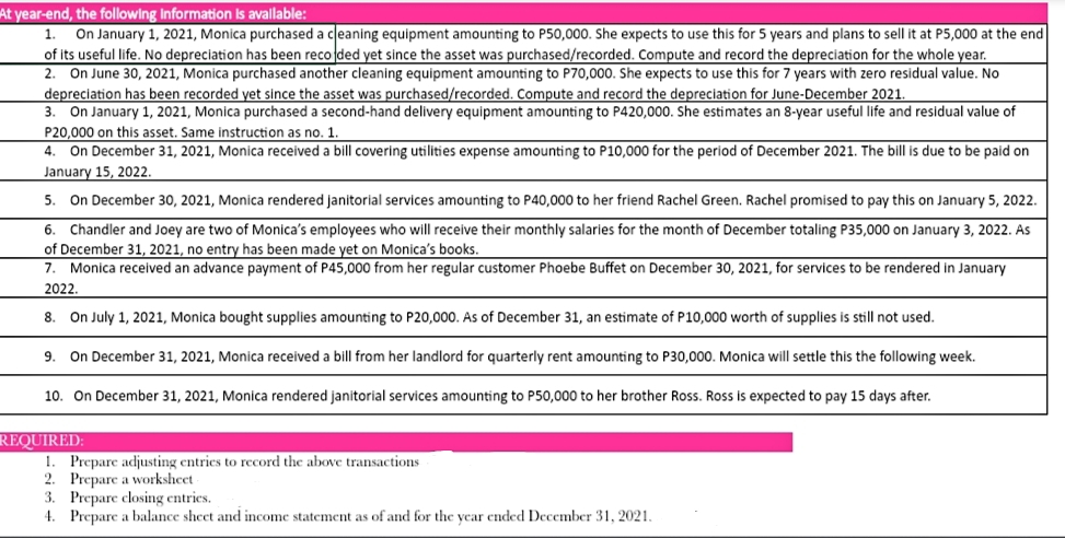 At year-end, the following Information is avallable:
On January 1, 2021, Monica purchased a ceaning equipment amounting to P50,000. She expects to use this for 5 years and plans to sell it at P5,000 at the end
of its useful life. No depreciation has been reco ded yet since the asset was purchased/recorded. Compute and record the depreciation for the whole year.
2. On June 30, 2021, Monica purchased another cleaning equipment amounting to P70,000. She expects to use this for 7 years with zero residual value. No
depreciation has been recorded yet since the asset was purchased/recorded. Compute and record the depreciation for June-December 2021.
On January 1, 2021, Monica purchased a second-hand delivery equipment amounting to P420,000. She estimates an 8-year useful life and residual value of
1.
3.
P20,000 on this asset. Same instruction as no. 1
4. On December 31, 2021, Monica received a bill covering utilities expense amounting to P10,000 for the period of December 2021. The bill is due to be paid on
January 15, 2022.
5. On December 30, 2021, Monica rendered janitorial services amounting to P40,000 to her friend Rachel Green. Rachel promised to pay this on January 5, 2022.
6. Chandler and Joey are two of Monica's employees who will receive their monthly salaries for the month of December totaling P35,000 on January 3, 2022. As
of December 31, 2021, no entry has been made yet on Monica's books.
Monica received an advance payment of P45,000 from her regular customer Phoebe Buffet on December 30, 2021, for services to be rendered in January
7.
2022.
8. On July 1, 2021, Monica bought supplies amounting to P20,000. As of December 31, an estimate of P10,000 worth of supplies is still not used.
9.
On December 31, 2021, Monica received a bill from her landlord for quarterly rent amounting to P30,000. Monica will settle this the following week.
10. On December 31, 2021, Monica rendered janitorial services amounting to P50,000 to her brother Ross. Ross is expected to pay 15 days after.
REQUIRED:
1. Prepare adjusting entries to record the above transactions
2. Prepare a worksheet
3. Prepare closing entries.
4. Prepare a balance sheet and income statement as of and for the year ended December 31, 2021.
