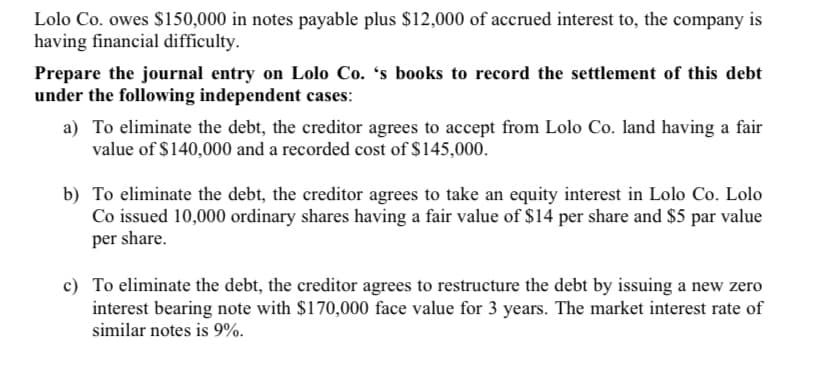 Lolo Co. owes $150,000 in notes payable plus $12,000 of accrued interest to, the company is
having financial difficulty.
Prepare the journal entry on Lolo Co. 's books to record the settlement of this debt
under the following independent cases:
a) To eliminate the debt, the creditor agrees to accept from Lolo Co. land having a fair
value of $140,000 and a recorded cost of $145,000.
b) To eliminate the debt, the creditor agrees to take an equity interest in Lolo Co. Lolo
Co issued 10,000 ordinary shares having a fair value of $14 per share and $5 par value
per share.
c) To eliminate the debt, the creditor agrees to restructure the debt by issuing a new zero
interest bearing note with $170,000 face value for 3 years. The market interest rate of
similar notes is 9%.
