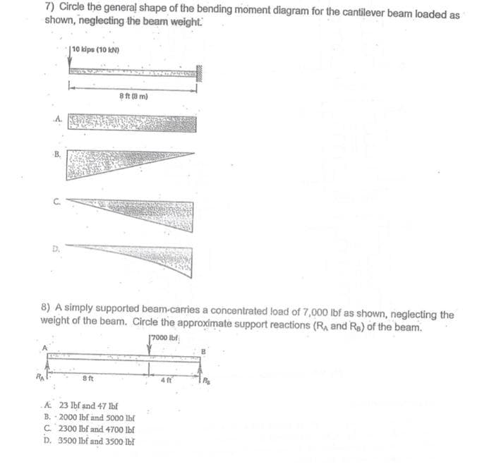 7) Circle the general shape of the bending moment diagram for the cantilever beam loaded as
shown, neglecting the beam weight.
|10 kips (10 kN)
8 ft (0 m)
B.
8) A simply supported beam-carries a concentrated load of 7,000 lbf as shown, neglecting the
weight of the beam. Circle the approximate support reactions (RA and Re) of the beam.
7000 Ibf,
8 ft
4 f
A 23 Ibf and 47 Ibf
B. - 2000 Ibf and 5000 Ibf
C. 2300 lbf and 4700 lbf
D. 3500 lbf and 3500 Ibi
C.
