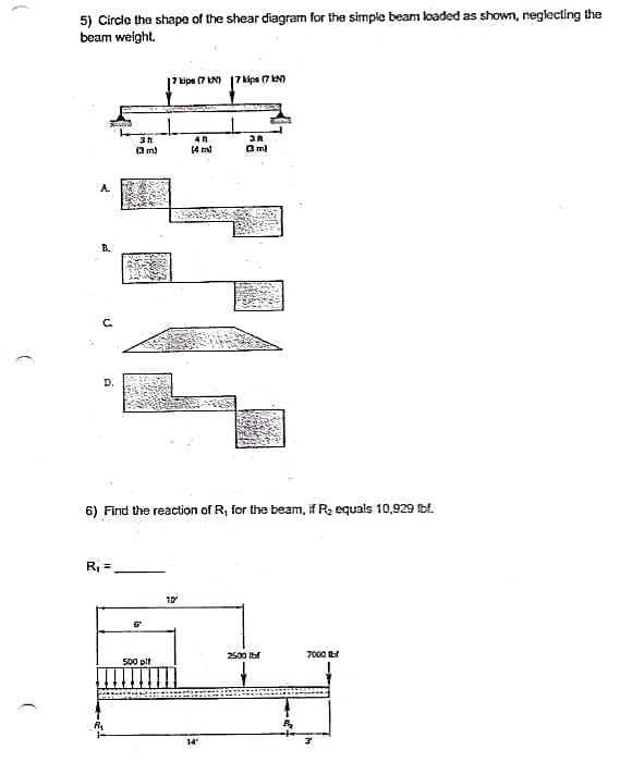 5) Circle the shape of the shear diagran for the simple beam loaded as shown, neglecting the
beam weight.
tips 7 kN) 17 kips (7 N)
(3 m)
(4 ml
3 m)
C.
D.
6) Find the reaction of R, for the beam, if R2 equals 10,929 Ibf.
R =
2500 Ibf
7000
500 pit
14
