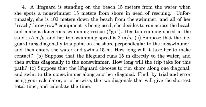 4. A lifeguard is standing on the beach 15 meters from the water when
she spots a nonswimmer 15 meters from shore in need of rescuing. Unfor-
tunately, she is 100 meters down the beach from the swimmer, and all of her
"reach/throw/row" equipment is being used; she decides to run across the beach
and make a dangerous swimming rescue ("go"). Her top running speed in the
sand is 5 m/s, and her top swimming speed is 2 m/s. (a) Suppose that the life-
guard runs diagonally to a point on the shore perpendicular to the nonswimmer,
and then enters the water and swims 15 m. How long will it take her to make
contact? (b) Suppose that the lifeguard runs 15 m directly to the water, and
then swims diagonally to the nonswimmer. How long will the trip take for this
path? (c) Suppose that the lifeguard chooses to run shore along one diagonal,
and swim to the nonswimmer along another diagonal. Find, by trial and error
using your calculator, or otherwise, the two diagonals that will give the shortest
total time, and calculate the time.
