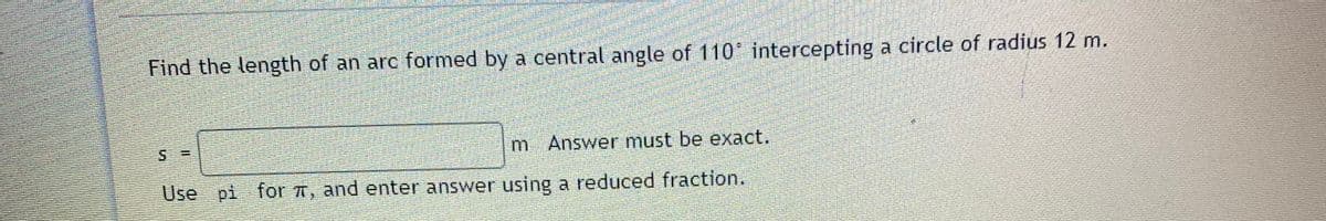 Find the length of an arc formed by a central angle of 110 intercepting a circle of radius 12 m.
m Answer must be exact.
Use pi for A, and enter answer using a reduced fraction.
