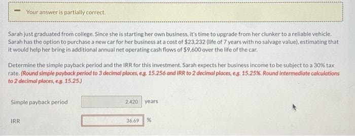 Your answer is partially correct.
Sarah just graduated from college. Since she is starting her own business, it's time to upgrade from her clunker to a reliable vehicle.
Sarah has the option to purchase a new car for her business at a cost of $23,232 (life of 7 years with no salvage value), estimating that
it would help her bring in additional annual net operating cash flows of $9,600 over the life of the car.
Determine the simple payback period and the IRR for this investment. Sarah expects her business income to be subject to a 30% tax
rate. (Round simple payback period to 3 decimal places, e.g. 15.256 and IRR to 2 decimal places, e.g. 15.25%. Round intermediate calculations
to 2 decimal places, e.g. 15.25.)
Simple payback period
IRR
2.420 years
36.69 %