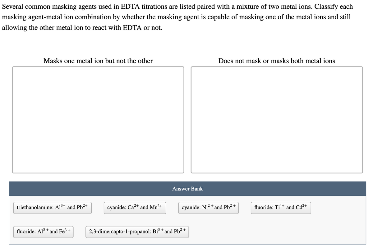 Several common masking agents used in EDTA titrations are listed paired with a mixture of two metal ions. Classify each
masking agent-metal ion combination by whether the masking agent is capable of masking one of the metal ions and still
allowing the other metal ion to react with EDTA or not.
Masks one metal ion but not the other
triethanolamine: Al³+ and Pb²+
fluoride: Al³+ and Fe³+
cyanide: Ca²+ and Mn²+
Answer Bank
cyanide: Ni²+
2,3-dimercapto-1-propanol: Bi³ + and Pb²+
Does not mask or masks both metal ions
and Pb²+
fluoride: Tit+ and Cd²+