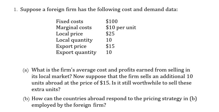 1. Suppose a foreign firm has the following cost and demand data:
Fixed costs
Marginal costs
Local price
$100
$10 per unit
$25
Local quantity
10
Export price
$15
Export quantity 10
(a) What is the firm's average cost and profits earned from selling in
its local market? Now suppose that the firm sells an additional 10
units abroad at the price of $15. Is it still worthwhile to sell these
extra units?
(b) How can the countries abroad respond to the pricing strategy in (b)
employed by the foreign firm?