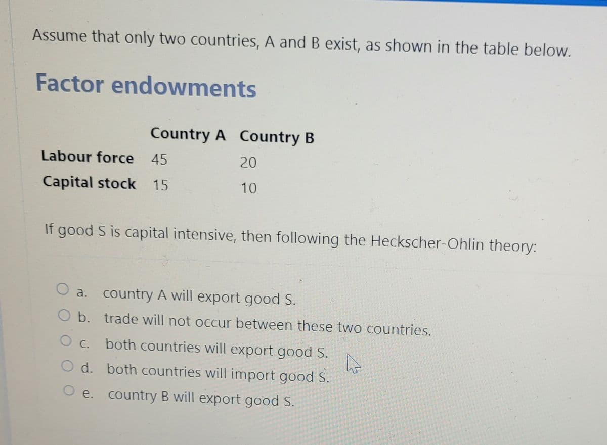 Assume that only two countries, A and B exist, as shown in the table below.
Factor endowments
Labour force 45
Capital stock 15
Country A Country B
If good S is capital intensive, then following the Heckscher-Ohlin theory:
O C.
20
10
O a. country A will export good S.
O b. trade will not occur between these two countries.
both countries will export good S.
both countries will import good S.
country B will export good S.
O d.
O e.
A