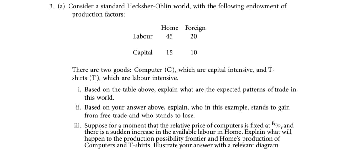 3. (a) Consider a standard Hecksher-Ohlin world, with the following endowment of
production factors:
Labour
Home Foreign
45
20
15
Capital
There are two goods: Computer (C), which are capital intensive, and T-
shirts (T), which are labour intensive.
10
i. Based on the table above, explain what are the expected patterns of trade in
this world.
ii. Based on your answer above, explain, who in this example, stands to gain
from free trade and who stands to lose.
iii. Suppose for a moment that the relative price of computers is fixed at PC/P, and
there is a sudden increase in the available labour in Home. Explain what will
happen to the production possibility frontier and Home's production of
Computers and T-shirts. Illustrate your answer with a relevant diagram.