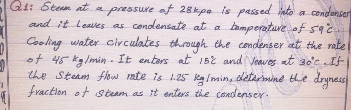 Q1: Steum at a pressure of 28kpa is passed into a condenser
and it leawes as condensate at a
temperature of sac
Cooling water circulates through the condenser at the rate
of 45 kg/min - It enters at 152 and Veaves at 3oc If
the Steam flow rate is 1.25 eg/min, determinė the drynes
fraction of Steam as it enters the condenser.
