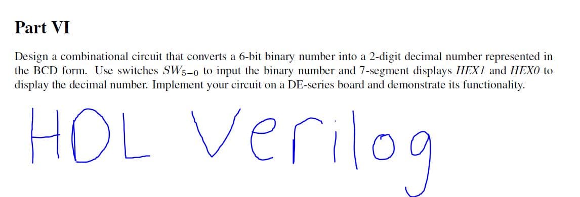 Part VI
Design a combinational circuit that converts a 6-bit binary number into a 2-digit decimal number represented in
the BCD form. Use switches SW;-o to input the binary number and 7-segment displays HEX1 and HEXO to
display the decimal number. Implement your circuit on a DE-series board and demonstrate its functionality.
HOL Verilog
