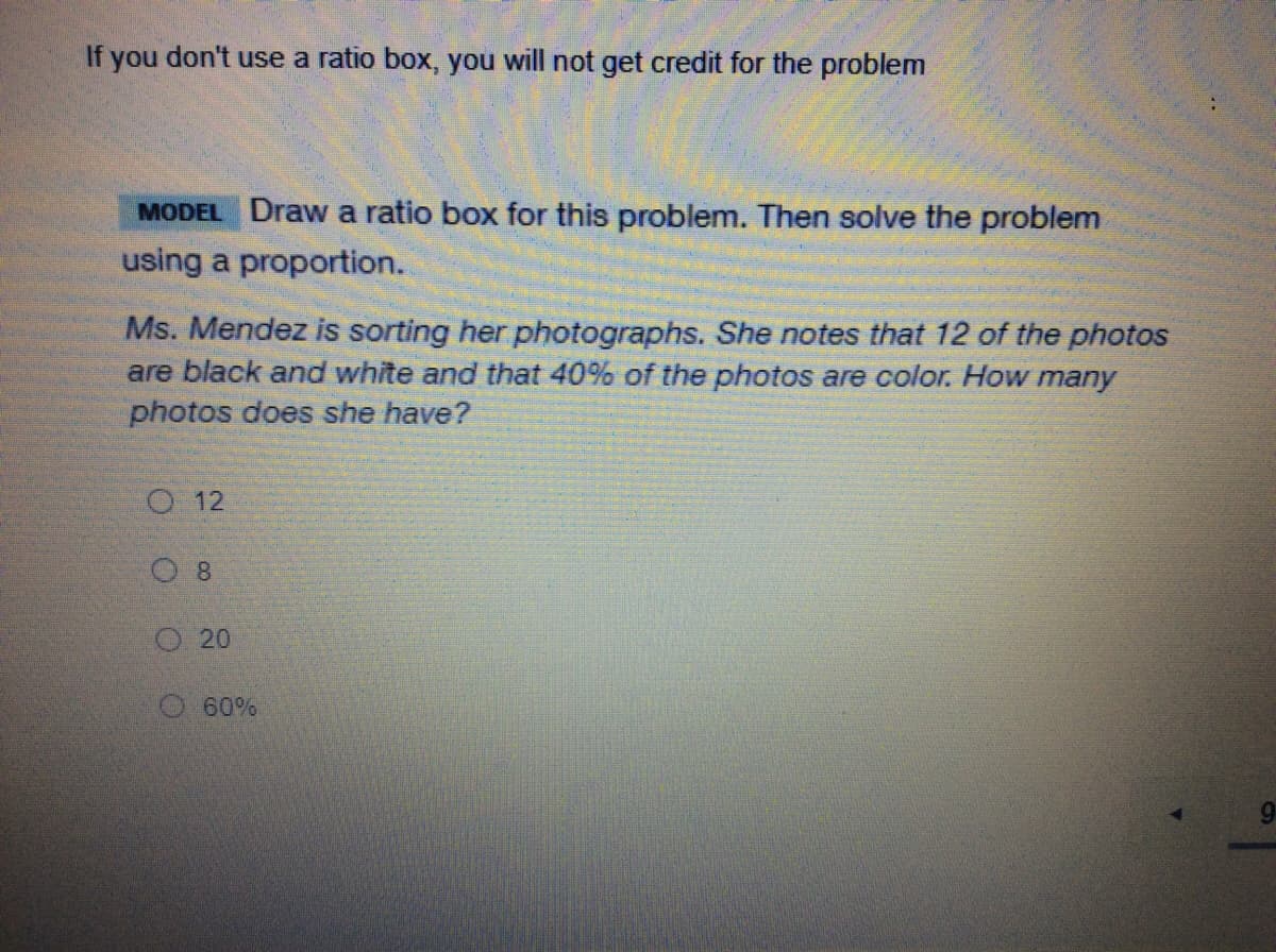 If you don't use a ratio box, you will not get credit for the problem
MODEL Draw a ratio box for this problem. Then solve the problem
using a proportion.
Ms. Mendez is sorting her photographs. She notes that 12 of the photos
are black and white and that 40% of the photos are color. How many
photos does she have?
O 12
O 8
O20
60%
