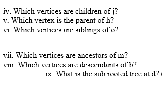 iv. Which vertices are children of j?
v. Which vertex is the parent of h?
vi. Which vertices are siblings of o?
vii. Which vertices are ancestors of m?
viii. Which vertices are descendants of b?
ix. What is the sub rooted tree at d?
