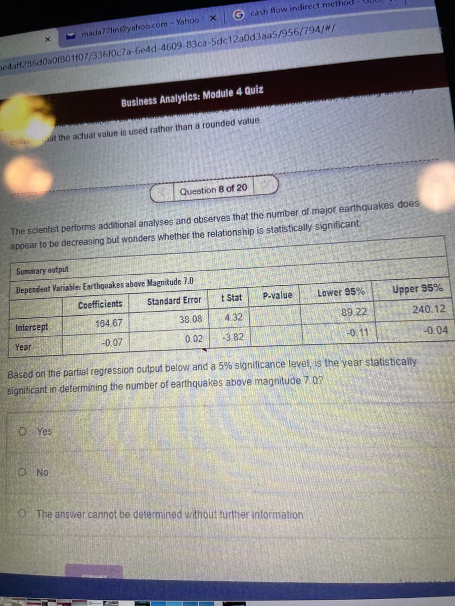 G cash flow indirect method
- mada77lin@yahoo.com - Yahoo
pe4aff286d0a0f801f07/336f0c7a-6e4d-4609-83ca-5dc12a0d3aa5/956/794/#/
Business Analytics: Module 4 Quiz
ensu
at the actual value is used rather than a rounded value.
Question 8 of 20
The scientist performs additional analyses and observes that the number of major earthquakes does
appear to be decreasing but wonders whether the relationship is statistically significant.
Summary output
Dependent Variable: Earthquakes above Magnitude 7.0
Coefficients
Standard Error
t Stat
P-value
Lower 95%
Upper 95%
Intercept
164.67
38.08
4 32
89 22
240.12
Year
-0.07
0.02
-3.82
-0.11
-0.04
Based on the partial regression output below and a 5% significance level, is the year statistically
significant in determining the number of earthquakes above magnitude 7.02
O Yes
O No
O The answer cannot be determined without further information.
