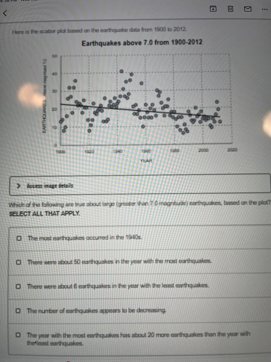 Here is the scatter plot based an the earthquake data from 1900 to 2012.
Earthquakes above 7.0 from 1900-2012
40
1900
1920
1940
1000
1980
2000
2020
YEAR
> Access image details
Which of the folowing are true about large (gresater than 7.0 magnihude) esrthquakes, based on the plat?
SELECT ALL THAT APPLY.
O The most earthquakes occurred in the 1940s.
O There wore about 50 earthquakes in the year with the most earthquakes
O There were about 6 earthquakes in the yuar with the lessst earthquakes.
OThe number af earthquakespprars lo be decressing
O The year with the most earthquakes has about 20 more earthquakes than the year with
theriesast earthquakes.
