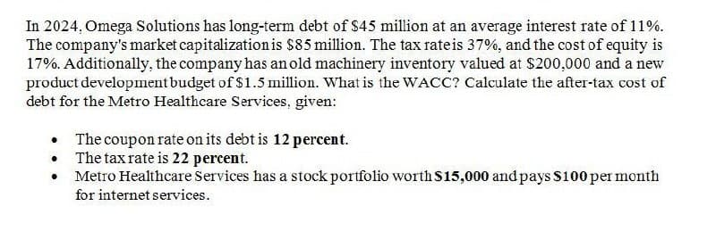 In 2024, Omega Solutions has long-term debt of $45 million at an average interest rate of 11%.
The company's market capitalization is $85 million. The tax rate is 37%, and the cost of equity is
17%. Additionally, the company has an old machinery inventory valued at $200,000 and a new
product development budget of $1.5 million. What is the WACC? Calculate the after-tax cost of
debt for the Metro Healthcare Services, given:
⚫ The coupon rate on its debt is 12 percent.
The tax rate is 22 percent.
Metro Healthcare Services has a stock portfolio worth $15,000 and pays $100 per month
for internet services.