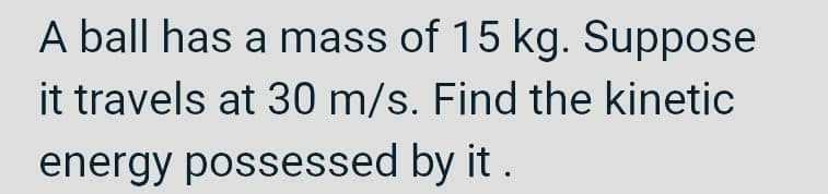 A ball has a mass of 15 kg. Suppose
it travels at 30 m/s. Find the kinetic
energy possessed by it.