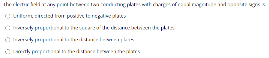 The electric field at any point between two conducting plates with charges of equal magnitude and opposite signs is
Uniform, directed from positive to negative plates
O Inversely proportional to the square of the distance between the plates
O Inversely proportional to the distance between plates
O Directly proportional to the distance between the plates
