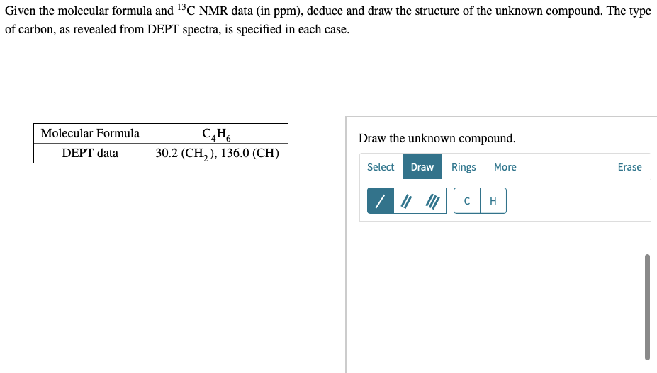 Given the molecular formula and ¹³C NMR data (in ppm), deduce and draw the structure of the unknown compound. The type
of carbon, as revealed from DEPT spectra, is specified in each case.
Molecular Formula
C₂H6
Draw the unknown compound.
DEPT data
30.2 (CH₂), 136.0 (CH)
Select Draw Rings More
Erase
/ |||||| C H