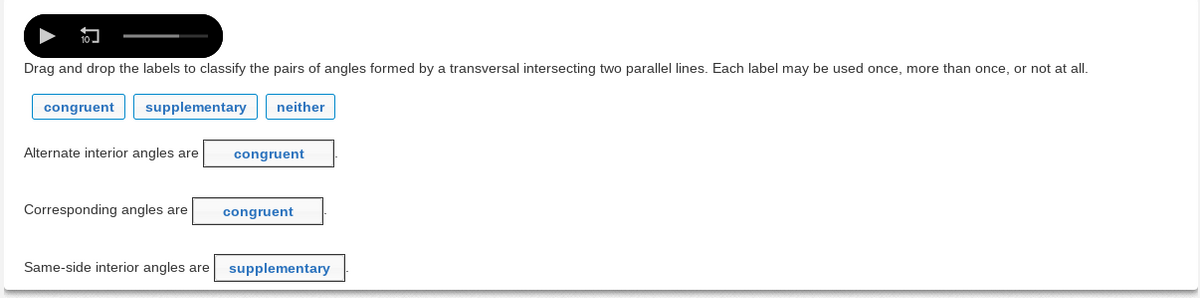 Drag and drop the labels to classify the pairs of angles formed by a transversal intersecting two parallel lines. Each label may be used once, more than once, or not at all.
congruent
supplementary
neither
Alternate interior angles are
congruent
Corresponding angles are
congruent
Same-side interior angles are
supplementary