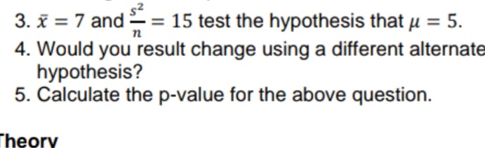 3. x = 7 and ² = 15 test the hypothesis that µ = 5.
n
4. Would you result change using a different alternate
hypothesis?
5. Calculate the p-value for the above question.
Theory