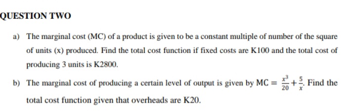 QUESTION TwO
a) The marginal cost (MC) of a product is given to be a constant multiple of number of the square
of units (x) produced. Find the total cost function if fixed costs are K100 and the total cost of
producing 3 units is K2800.
b) The marginal cost of producing a certain level of output is given by MC =
+2. Find the
20
total cost function given that overheads are K20.
