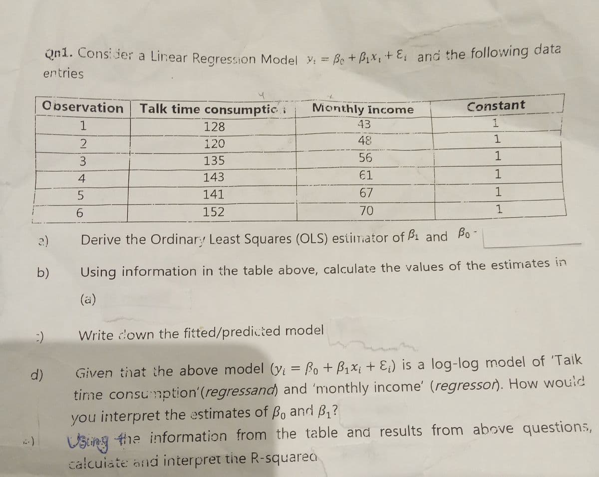 Qn1. Consider a Linear Regression Model Y₁ = Be + Pix, + &; and the following data
entries
4
Observation Talk time consumptic
Monthly income
Constant
1
128
43
1
120
48
1
135
56
1
143
61
1
141
67
1
152
70
1
a)
Derive the Ordinary Least Squares (OLS) estimator of B1 and Bo-
b)
Using information in the table above, calculate the values of the estimates in
(a)
Write down the fitted/predicted model
d)
Given that the above model (y; = Bo + B₁x; + E₁) is a log-log model of 'Taik
time consumption' (regressand) and 'monthly income' (regressor). How would
you interpret the estimates of Bo and B₁?
Using the information from the table and results from above questions,
calculate and interpret the R-squared
23456