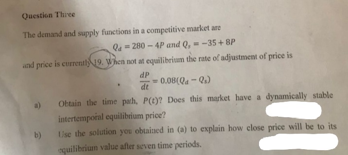 Question Three
The demand and supply functions in a competitive market are
Qa=280-4P and Qs = -35+8P
and price is currently 19. When not at equilibrium the rate of adjustment of price is
dP
0.08(Qd-Qs)
dt
Obtain the time path, P(t)? Does this market have a dynamically stable
intertemporal equilibrium price?
Use the solution you obtained in (a) to explain how close price will be to its
equilibrium value after seven time periods.
a)
b)
=