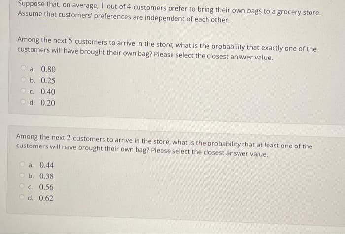 Suppose that, on average, 1 out of 4 customers prefer to bring their own bags to a grocery store.
Assume that customers' preferences are independent of each other.
Among the next 5 customers to arrive in the store, what is the probability that exactly one of the
customers will have brought their own bag? Please select the closest answer value.
a. 0.80
O b. 0.25
O c. 0.40
O d. 0.20
Among the next 2 customers to arrive in the store, what is the probability that at least one of the
customers will have brought their own bag? Please select the closest answer value.
O a. 0.44
O b. 0.38
O c. 0.56
O d. 0.62
