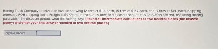 Boeing Truck Company received an invoice showing 12 tires at $114 each, 15 tires at $157 each, and 17 tires at $191 each. Shipping
terms are FOB shipping point. Freight is $477; trade discount is 10/5; and a cash discount of 3/10, n/30 is offered. Assuming Boeing
paid within the discount period, what did Boeing pay? (Round all intermediate calculations to two decimal places (the nearest
penny) and enter your final answer rounded to two decimal places.)
Payable amount
