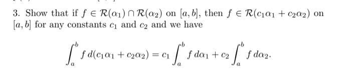 3. Show that if f E R(a1) N R(a2) on [a, b), then f E R(cia1 + c202) on
[a, b] for any constants c and c2 and we have
f d(cia1 + c20a2) = c1
| f dan + c2
f da2.
