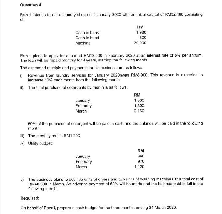 Question 4
Razali intends to run a laundry shop on 1 January 2020 with an initial capital of RM32,480 consisting
of:
RM
Cash in bank
1 980
Cash in hand
500
Machine
30,000
Razali plans to apply for a loan of RM12,000 in February 2020 at an interest rate of 8% per annum.
The loan will be repaid monthly for 4 years, starting the following month.
The estimated receipts and payments for his business are as follows:
i) Revenue from laundry services for January 2020nwas RM8,900. This revenue is expected to
increase 10% each month from the following month.
ii) The total purchase of detergents by month is as follows:
RM
1,500
January
February
1,800
March
2,160
60% of the purchase of detergent will be paid in cash and the balance will be paid in the following
month.
iii) The monthly rent is RM1,200.
iv) Utility budget:
RM
January
February
860
970
March
1,120
v) The business plans to buy five units of dryers and two units of washing machines at a total cost of
RM40,000 in March. An advance payment of 60% will be made and the balance paid in full in the
following month.
Required:
On behalf of Razali, prepare a cash budget for the three months ending 31 March 2020.
