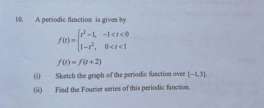 10.
A periodic function is given by
12 -1, -1<t< 0
1-t, 0<t<1
f(t)= f(t+2)
(i)
Sketch the graph of the periodic function over [-1,3].
(ii)
Find the Fourier series of this periodic function.
